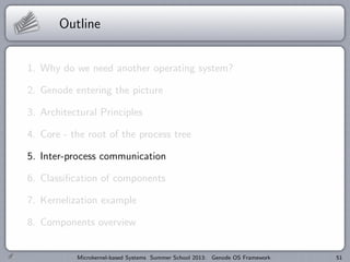 Outline
1. Why do we need another operating system?
2. Genode entering the picture
3. Architectural Principles
4. Core - the root of the process tree
5. Inter-process communication
6. Classification of components
7. Kernelization example
8. Components overview
Microkernel-based Systems Summer School 2013: Genode OS Framework 51
 