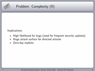 Problem: Complexity (II)
Implications:
High likelihood for bugs (need for frequent security updates)
Huge attack surface for directed attacks
Zero-day exploits
Microkernel-based Systems Summer School 2013: Genode OS Framework 6
 
