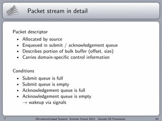 Packet stream in detail
Packet descriptor
Allocated by source
Enqueued in submit / acknowledgement queue
Describes portion of bulk buffer (offset, size)
Carries domain-specific control information
Conditions
Submit queue is full
Submit queue is empty
Acknowledgement queue is full
Acknowledgement queue is empty
→ wakeup via signals
Microkernel-based Systems Summer School 2013: Genode OS Framework 62
 