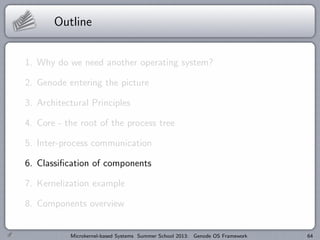 Outline
1. Why do we need another operating system?
2. Genode entering the picture
3. Architectural Principles
4. Core - the root of the process tree
5. Inter-process communication
6. Classification of components
7. Kernelization example
8. Components overview
Microkernel-based Systems Summer School 2013: Genode OS Framework 64
 
