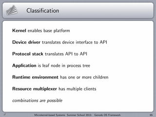 Classification
Kernel enables base platform
Device driver translates device interface to API
Protocol stack translates API to API
Application is leaf node in process tree
Runtime environment has one or more children
Resource multiplexer has multiple clients
combinations are possible
Microkernel-based Systems Summer School 2013: Genode OS Framework 65
 