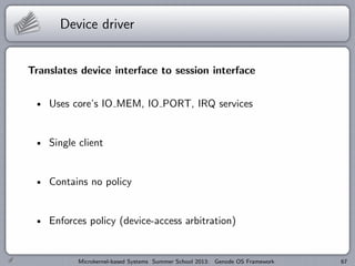 Device driver
Translates device interface to session interface
Uses core’s IO MEM, IO PORT, IRQ services
Single client
Contains no policy
Enforces policy (device-access arbitration)
Microkernel-based Systems Summer School 2013: Genode OS Framework 67
 