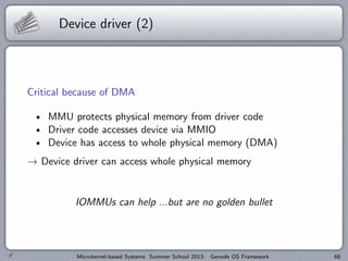 Device driver (2)
Critical because of DMA
MMU protects physical memory from driver code
Driver code accesses device via MMIO
Device has access to whole physical memory (DMA)
→ Device driver can access whole physical memory
IOMMUs can help ...but are no golden bullet
Microkernel-based Systems Summer School 2013: Genode OS Framework 68
 