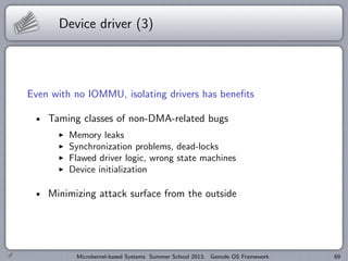 Device driver (3)
Even with no IOMMU, isolating drivers has benefits
Taming classes of non-DMA-related bugs
I Memory leaks
I Synchronization problems, dead-locks
I Flawed driver logic, wrong state machines
I Device initialization
Minimizing attack surface from the outside
Microkernel-based Systems Summer School 2013: Genode OS Framework 69
 