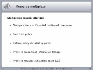 Resource multiplexer
Multiplexes session interface
Multiple clients → Potential multi-level component
Free from policy
Enforce policy dictated by parent
Prone to cross-client information leakage
Prone to resource-exhaustion-based DoS
Microkernel-based Systems Summer School 2013: Genode OS Framework 76
 