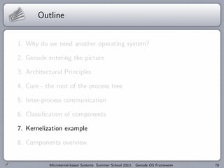 Outline
1. Why do we need another operating system?
2. Genode entering the picture
3. Architectural Principles
4. Core - the root of the process tree
5. Inter-process communication
6. Classification of components
7. Kernelization example
8. Components overview
Microkernel-based Systems Summer School 2013: Genode OS Framework 78
 