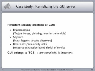 Case study: Kernelizing the GUI server
Persistent security problems of GUIs
Impersonation
(Trojan horses, phishing, man in the middle)
Spyware
(input loggers, arcane observers)
Robustness/availability risks
(resource-exhaustion-based denial of service
GUI belongs to TCB → low complexity is important!
Microkernel-based Systems Summer School 2013: Genode OS Framework 79
 