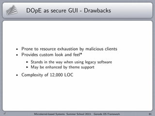 DOpE as secure GUI - Drawbacks
Prone to resource exhaustion by malicious clients
Provides custom look and feel*
I Stands in the way when using legacy software
I May be enhanced by theme support
Complexity of 12,000 LOC
Microkernel-based Systems Summer School 2013: Genode OS Framework 81
 