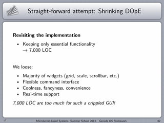 Straight-forward attempt: Shrinking DOpE
Revisiting the implementation
Keeping only essential functionality
→ 7,000 LOC
We loose:
Majority of widgets (grid, scale, scrollbar, etc.)
Flexible command interface
Coolness, fancyness, convenience
Real-time support
7,000 LOC are too much for such a crippled GUI!
Microkernel-based Systems Summer School 2013: Genode OS Framework 82
 