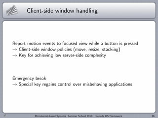 Client-side window handling
Report motion events to focused view while a button is pressed
→ Client-side window policies (move, resize, stacking)
→ Key for achieving low server-side complexity
Emergency break
→ Special key regains control over misbehaving applications
Microkernel-based Systems Summer School 2013: Genode OS Framework 86
 