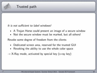 Trusted path
It is not sufficient to label windows!
A Trojan Horse could present an image of a secure window
Not the secure window must be marked, but all others!
Revoke some degree of freedom from the clients
Dedicated screen area, reserved for the trusted GUI
Revoking the ability to use the whole color space
→ X-Ray mode, activated by special key (x-ray key)
Microkernel-based Systems Summer School 2013: Genode OS Framework 87
 
