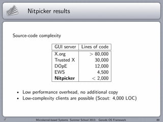 Nitpicker results
Source-code complexity
GUI server Lines of code
X.org > 80,000
Trusted X 30,000
DOpE 12,000
EWS 4,500
Nitpicker < 2,000
Low performance overhead, no additional copy
Low-complexity clients are possible (Scout: 4,000 LOC)
Microkernel-based Systems Summer School 2013: Genode OS Framework 89
 