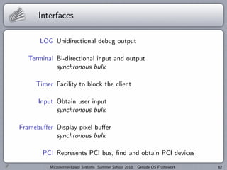 Interfaces
LOG Unidirectional debug output
Terminal Bi-directional input and output
synchronous bulk
Timer Facility to block the client
Input Obtain user input
synchronous bulk
Framebuffer Display pixel buffer
synchronous bulk
PCI Represents PCI bus, find and obtain PCI devices
Microkernel-based Systems Summer School 2013: Genode OS Framework 92
 