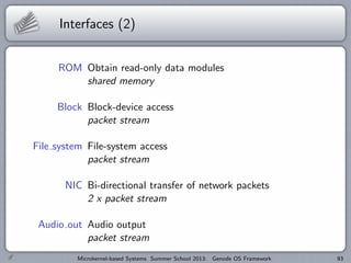 Interfaces (2)
ROM Obtain read-only data modules
shared memory
Block Block-device access
packet stream
File system File-system access
packet stream
NIC Bi-directional transfer of network packets
2 x packet stream
Audio out Audio output
packet stream
Microkernel-based Systems Summer School 2013: Genode OS Framework 93
 