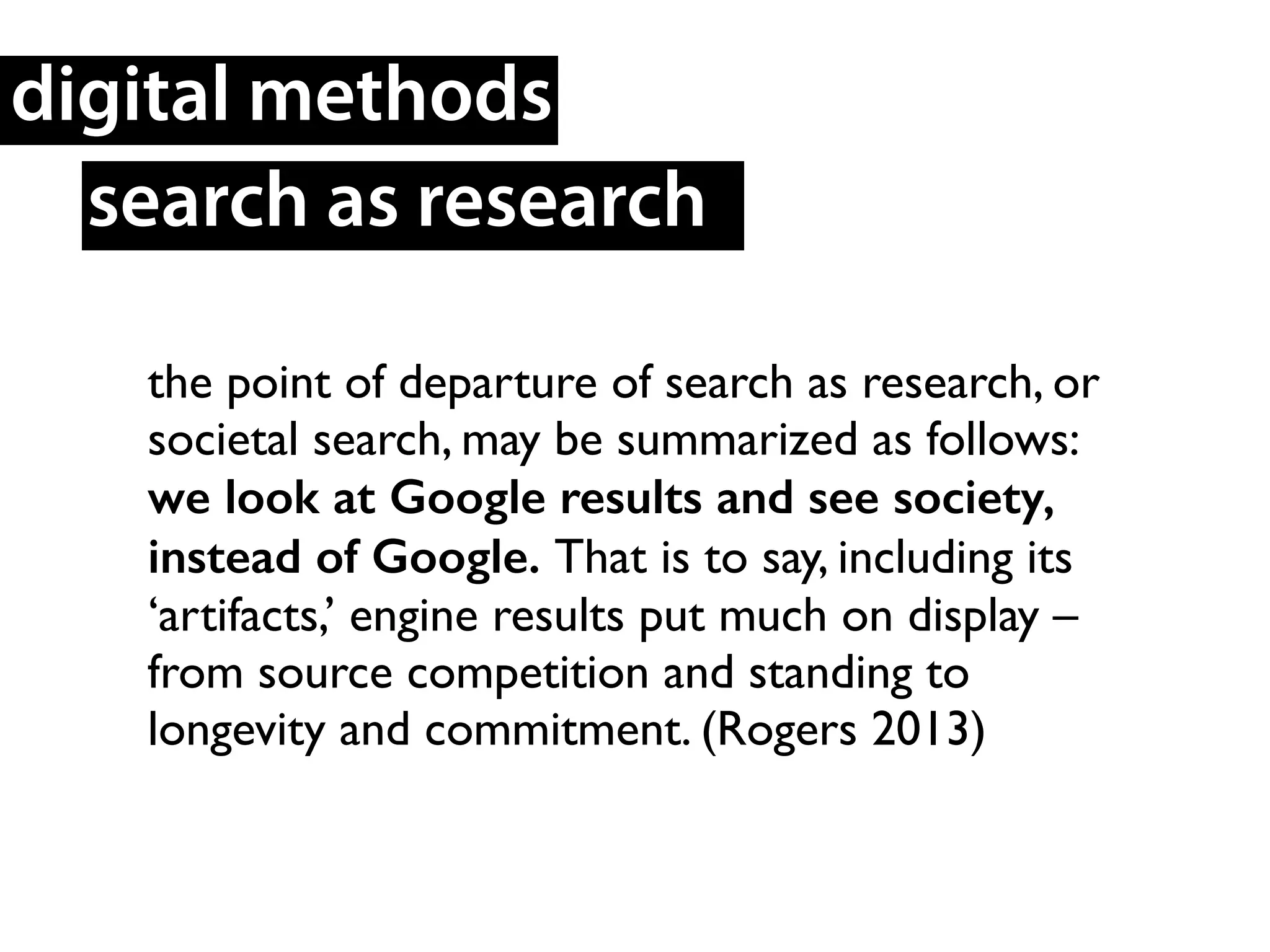 the point of departure of search as research, or
societal search, may be summarized as follows:
we look at Google results and see society,
instead of Google. That is to say, including its
‘artifacts,’ engine results put much on display –
from source competition and standing to
longevity and commitment. (Rogers 2013)	

search as research
digital methods
 