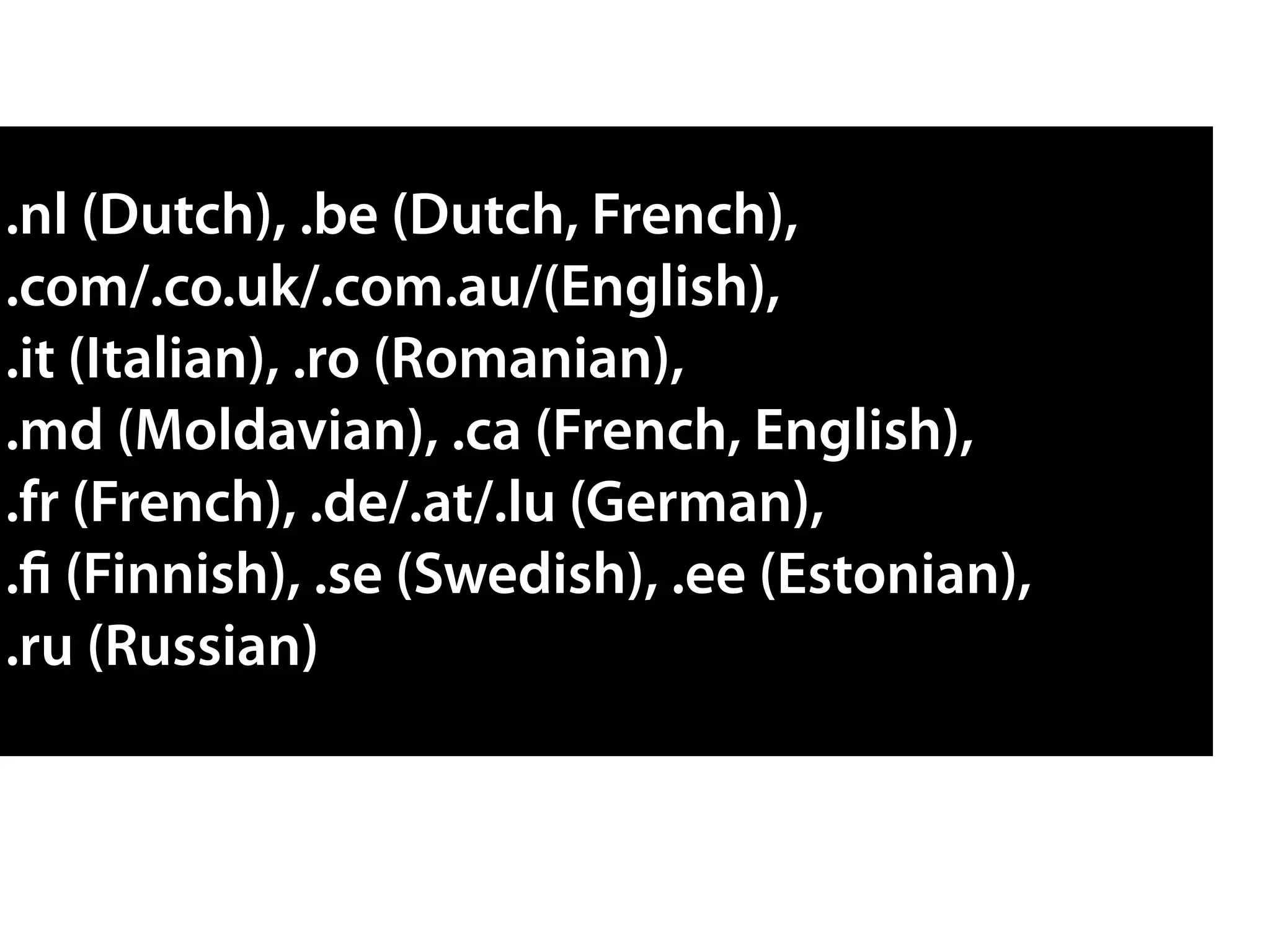 .nl (Dutch), .be (Dutch, French),
.com/.co.uk/.com.au/(English),
.it (Italian), .ro (Romanian),
.md (Moldavian), .ca (French, English),
.fr (French), .de/.at/.lu (German),
.fi (Finnish), .se (Swedish), .ee (Estonian),
.ru (Russian)
 