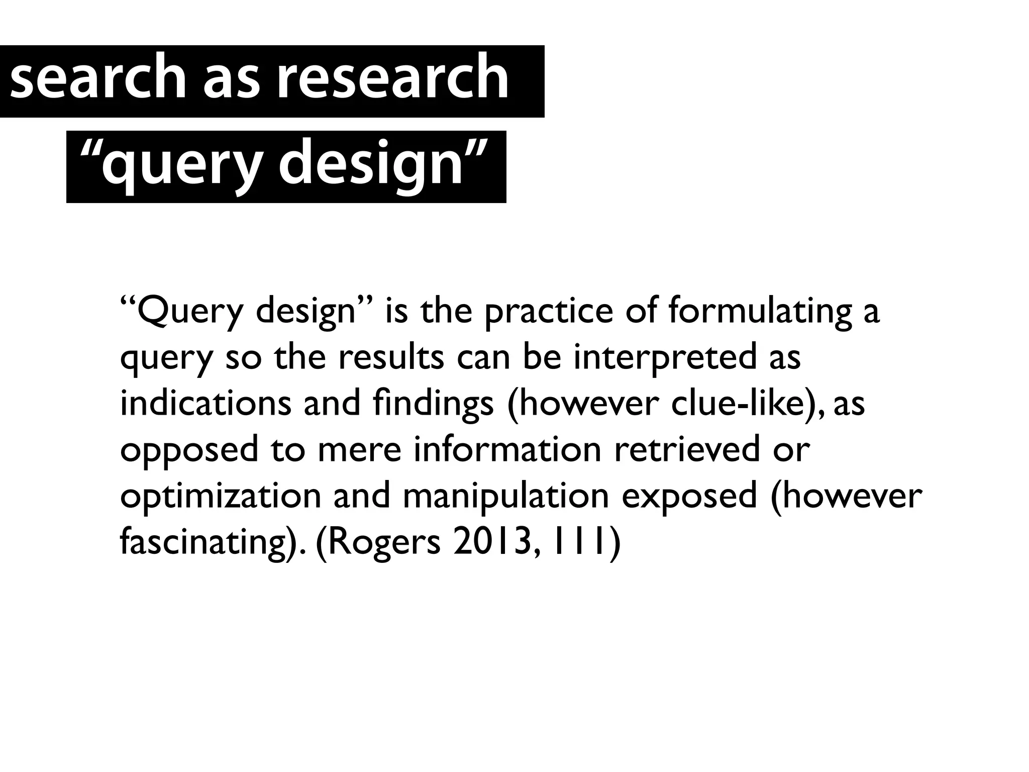 “Query design” is the practice of formulating a
query so the results can be interpreted as
indications and ﬁndings (however clue-like), as
opposed to mere information retrieved or
optimization and manipulation exposed (however
fascinating). (Rogers 2013, 111)	

search as research
“query design”
 