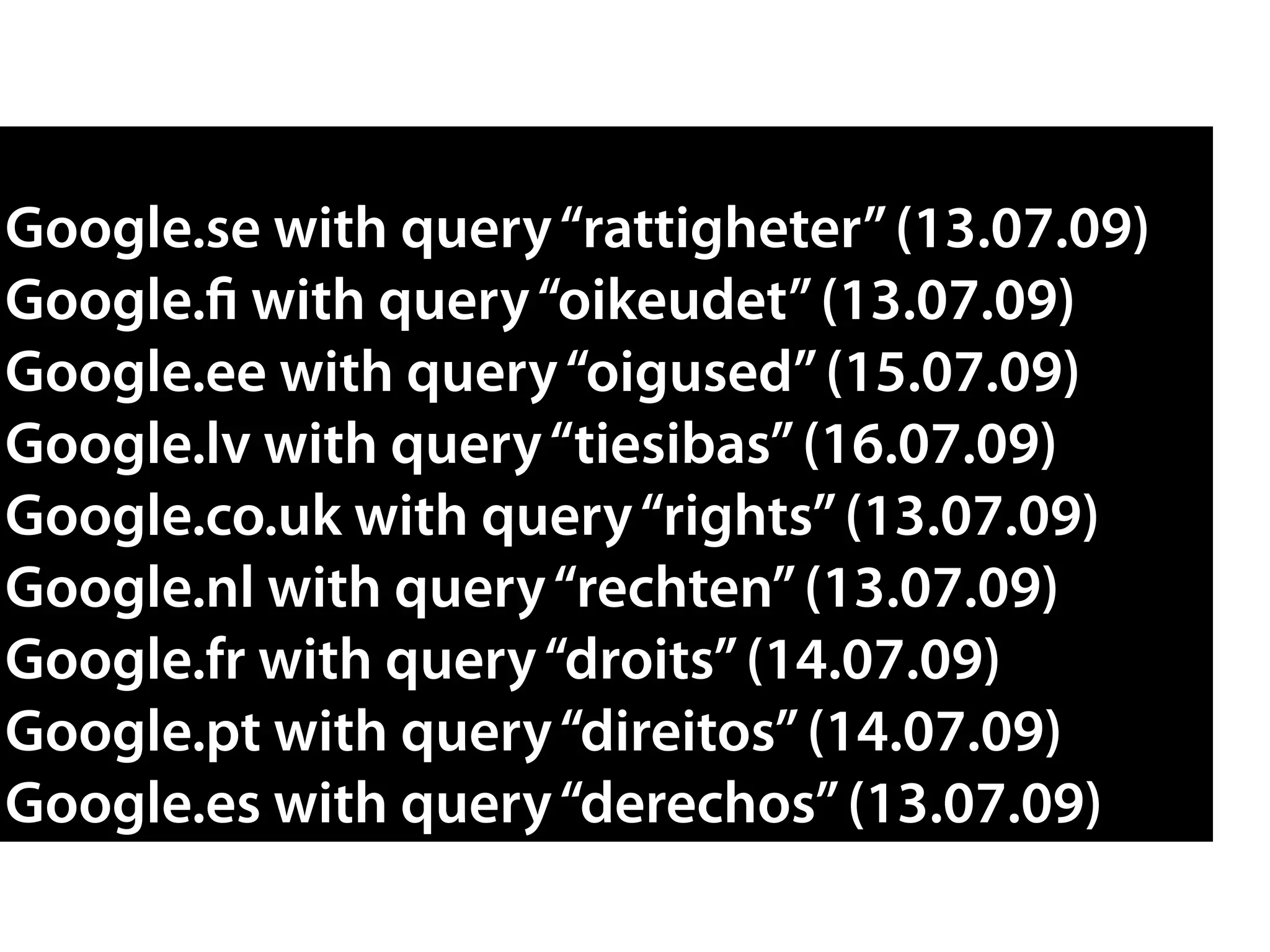 Google.se with query“rattigheter”(13.07.09)
Google.fi with query“oikeudet”(13.07.09)
Google.ee with query“oigused”(15.07.09)
Google.lv with query“tiesibas”(16.07.09)
Google.co.uk with query“rights”(13.07.09)
Google.nl with query“rechten”(13.07.09)
Google.fr with query“droits”(14.07.09)
Google.pt with query“direitos”(14.07.09)
Google.es with query“derechos”(13.07.09)
 