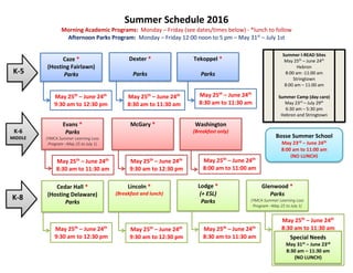 Summer Schedule 2016
Morning Academic Programs: Monday – Friday (see dates/times below) - *lunch to follow
Afternoon Parks Program: Monday – Friday 12:00 noon to 5 pm – May 31st
– July 1st
Caze *
(Hosting Fairlawn)
Parks
Dexter *
Parks
May 25th
– June 24th
9:30 am to 12:30 pm
May 25th
– June 24th
8:30 am to 11:30 am
Summer I-READ Sites
May 25th
– June 24th
Hebron
8:00 am -11:00 am
Stringtown
8:00 am – 11:00 am
Summer Camp (day care)
May 23rd
– July 29th
6:30 am – 5:30 pm
Hebron and Stringtown
Evans *
Parks
(YMCA Summer Learning Loss
Program –May 25 to July 1)
May 25th
– June 24th
8:30 am to 11:30 am
McGary *
May 25th
– June 24th
9:30 am to 12:30 pm
Cedar Hall *
(Hosting Delaware)
Parks
May 25th
– June 24th
9:30 am to 12:30 pm
Lincoln *
(Breakfast and lunch)
Lodge *
(+ ESL)
Parks
Parks
Glenwood *
Parks
(YMCA Summer Learning Loss
Program –May 25 to July 1)
May 25th
– June 24th
9:30 am to 12:30 pm
May 25th
– June 24th
8:30 am to 11:30 am
May 25th
– June 24th
8:30 am to 11:30 am
K-8
K-5
K-6
MIDDLE
Tekoppel *
Parks
May 25th
– June 24th
8:30 am to 11:30 am
Washington
(Breakfast only)
May 25th
– June 24th
8:00 am to 11:00 am
Special Needs
May 31st – June 23rd
8:30 am – 11:30 am
(NO LUNCH)
Bosse Summer School
May 23rd – June 24th
8:00 am to 11:00 am
(NO LUNCH)
 
