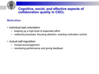 Cognitive, social, and affective aspects of collaboration quality in CSCL Motivation individual task orientation keeping up a high level of expended effort volitional processes: focusing attention, exerting motivation control mutual self-regulation mutual encouragement monitoring performance and giving feedback 