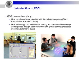 Introduction to CSCL CSCL researchers study: How people can learn together with the help of computers (Stahl, Koschmann, & Suthers, 2007) How technology can facilitate the sharing and creation of knowledge and expertise through peer interaction and group learning processes (Restra & Laferrière, 2007) 