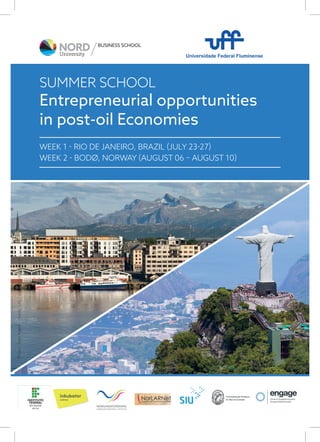 1
Entrepreneurial opportunities
in post-oil Economies
WEEK 1 - RIO DE JANEIRO, BRAZIL (JULY 23-27)
WEEK 2 - BODØ, NORWAY (AUGUST 06 – AUGUST 10)
SUMMER SCHOOL
BUSINESS SCHOOL
Photo:TerjeRakke-NordicLife/www.nordnorge.com
 
