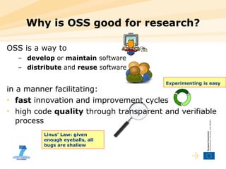 OSS is a way to develop  or  maintain  software distribute  and  reuse  software in a manner facilitating: fast  innovation and improvement cycles high code  quality  through transparent and verifiable process Why is OSS good for research? Experimenting is easy   Linus' Law: given enough eyeballs, all bugs are shallow 