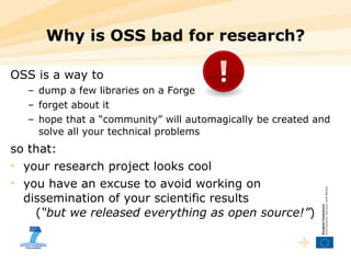 Why is OSS bad for research? OSS is a way to dump a few libraries on a Forge forget about it hope that a “community” will automagically be created and solve all your technical problems so that: your research project looks cool you have an excuse to avoid working on dissemination of your scientific results    ( “but we released everything as open source!” ) 