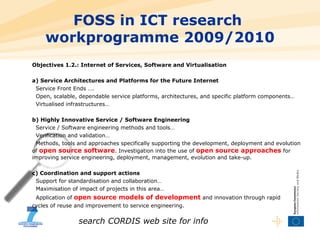 FOSS in ICT research  workprogramme 2009/2010 Objectives 1.2.: Internet of Services, Software and Virtualisation a) Service Architectures and Platforms for the Future Internet Service Front Ends …. Open, scalable, dependable service platforms, architectures, and specific platform components… Virtualised infrastructures… b) Highly Innovative Service / Software Engineering Service / Software engineering methods and tools… Verification and validation… Methods, tools and approaches   specifically supporting the development, deployment and evolution of  open source software . Investigation into the use of  open source approaches  for improving service engineering, deployment, management, evolution and take-up. c) Coordination and support actions Support for standardisation and collaboration… Maximisation of impact of projects in this area… Application of  open source models of development  and innovation through rapid  cycles of reuse and improvement to service engineering. search CORDIS web site for info 
