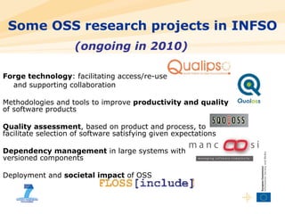 Forge technology : facilitating access/re-use and supporting collaboration Methodologies and tools to improve  productivity and quality  of software products Quality assessment , based on product and process, to facilitate selection of software satisfying given expectations  Dependency management  in large systems with  versioned components Deployment and  societal impact  of OSS Some OSS research projects in INFSO (ongoing in 2010) 