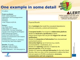 One example in some detail Active support and reaL-time coordination open source software developmenT At a glance Project   coordinator Name: Ljiljana Stojanović Organisation: FZI Forschungszentrum Informatik (Germany) e-mail: Stojanovic@fzi.de Partners : Atos Origin (Spain) CIM College d.o.o. (Serbia) CORVINNO - Corvinno Technology Transfer Center Nonprofit Ltd (Hungary) EBM Websourcing (France) Institut Jozef Stefan (Slovenia) Institute of Communication and Computer Systems (Greece) K Desktop Environment e.V. (Germany) University Rey Juan Carlos (Spain) Duration : 30 months Total   cost : 4.002.555 Euros Programme: FP7-ICT-2009-5 Further information:  www.alert-project.eu  Expected Results Set of  ontologies  that model the conceptual dependencies between community, content and interactions.  Conceptual model  of an (re)active  collaboration platform . Model for  declarative specification  of alerts. Pattern-based engine that can provide  triggers for relevant notifications .  Module for  integration of information  from structured and unstructured sources.  Interaction highway  set of services (e.g. search, recommendation, visualisation, etc.). Module for  capturing  explicitly or implicitly the  interest/expertise  of the developer. Module for capturing  relevant information  for the task at hand. Besides, three use cases will be instantiated to address the three relevant aspects in FLOSS coordination:  awareness, communication and task assignment. 