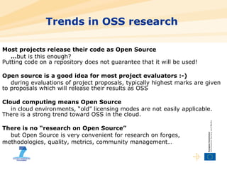 Trends in OSS research  Most projects release their code as Open Source … but is this enough?  Putting code on a repository does not guarantee that it will be used! Open source is a good idea for most project evaluators :-) during evaluations of project proposals, typically highest marks are given to proposals which will release their results as OSS Cloud computing means Open Source in cloud environments, “old” licensing modes are not easily applicable. There is a strong trend toward OSS in the cloud. There is no “research on Open Source” but Open Source is very convenient for research on forges, methodologies, quality, metrics, community management… 