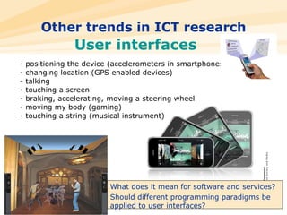 Other trends in ICT research - positioning the device (accelerometers in smartphones) - changing location (GPS enabled devices) - talking  - touching a screen - braking, accelerating, moving a steering wheel - moving my body (gaming) - touching a string (musical instrument) What does it mean for software and services? Should different programming paradigms be applied to user interfaces? User interfaces 
