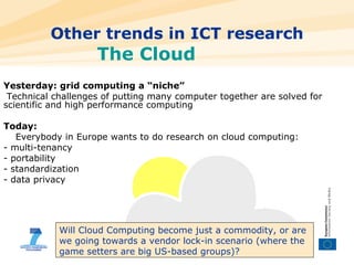 Other trends in ICT research The Cloud Yesterday: grid computing a “niche” Technical challenges of putting many computer together are solved for scientific and high performance computing Today:  Everybody in Europe wants to do research on cloud computing: - multi-tenancy - portability - standardization - data privacy Will Cloud Computing become just a commodity, or are we going towards a vendor lock-in scenario (where the game setters are big US-based groups)? 