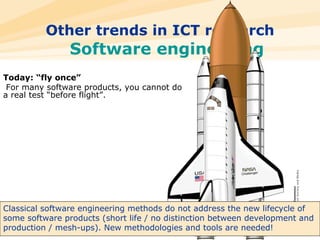 Other trends in ICT research Software engineering Today: “fly once” For many software products, you cannot do a real test “before flight”. Classical software engineering methods do not address the new lifecycle of some software products (short life / no distinction between development and production / mesh-ups). New methodologies and tools are needed! 