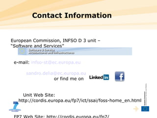 Contact Information European Commission, INFSO D 3 unit –  “ Software and Services” e-mail:  [email_address] [email_address]   or find me on  Unit Web Site:  http://cordis.europa.eu/fp7/ict/ssai/foss-home_en.html   FP7 Web Site: http://cordis.europa.eu/fp7/ 