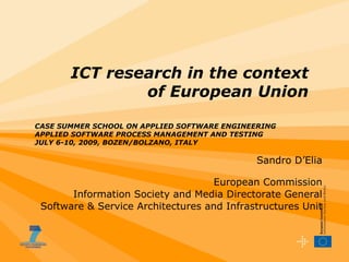 Sandro D’Elia European Commission Information Society and Media Directorate General Software & Service Architectures and Infrastructures Unit ICT research in the context of European Union CASE SUMMER SCHOOL ON APPLIED SOFTWARE ENGINEERING APPLIED SOFTWARE PROCESS MANAGEMENT AND TESTING JULY 6-10, 2009, BOZEN/BOLZANO, ITALY  
