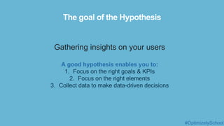 The goal of the Hypothesis
Gathering insights on your users
A good hypothesis enables you to:
1. Focus on the right goals & KPIs
2. Focus on the right elements
3. Collect data to make data-driven decisions
#OptimizelySchool
 