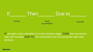 If______ Then______ Due to______
change result
(quantifiable)
rationale
IF we add a size calculator to every product page THEN the conversion
rate will increase DUE TO the increased trust of buying the right size
product.
 