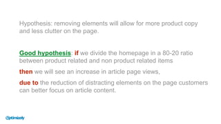 Hypothesis: removing elements will allow for more product copy
and less clutter on the page.
Good hypothesis: if we divide the homepage in a 80-20 ratio
between product related and non product related items
then we will see an increase in article page views,
due to the reduction of distracting elements on the page customers
can better focus on article content.
 