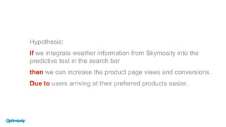 Hypothesis:
If we integrate weather information from Skymosity into the
predictive text in the search bar
then we can increase the product page views and conversions.
Due to users arriving at their preferred products easier.
 