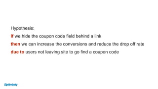 Hypothesis:
If we hide the coupon code field behind a link
then we can increase the conversions and reduce the drop off rate
due to users not leaving site to go find a coupon code
 