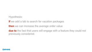 Hypothesis:
If we add a tab to search for vacation packages
then we can increase the average order value
due to the fact that users will engage with a feature they could not
previously considered.
 