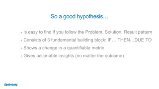 • is easy to find if you follow the Problem, Solution, Result pattern
• Consists of 3 fundamental building block: IF… THEN…DUE TO
• Shows a change in a quantifiable metric
• Gives actionable insights (no matter the outcome)
So a good hypothesis…
 