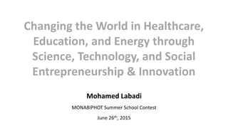 Changing the World in Healthcare,
Education, and Energy through
Science, Technology, and Social
Entrepreneurship & Innovation
Mohamed Labadi
MONABIPHOT Summer School Contest
June 26th, 2015
 