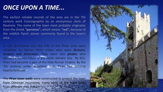 ONCE UPON A TIME...
The earliest reliable records of the area are in the 7th
century work Cosmographia by an anonymous cleric of
Ravenna. The name of the town most probably originates
from the Greek "pyrranos", which means "red", because of
the reddish flysch stones commonly found in the town's
area.
In the pre-Roman era, the hills in the Piran area were
inhabited by Illyrian Histri tribes who were farmers,
hunters and fishermen. They were also pirates who
disrupted Roman trade in the north Adriatic Sea. By 952,
Piran had become a part of the Holy Roman Empire. By the
7th century, under Byzantine rule, Piran had become
heavily fortified.
The Piran town walls were constructed to protect the town
from Ottoman incursions; many parts of the town walls
from different eras remain.

 