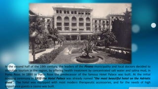 In the second half of the 19th century, the leaders of the Pirano municipality and local doctors decided to
stimulate tourism in the region, by offering health treatment by concentrated salt water and salina mud, in
Porto Rose. In 1890 in Porto Rose the predecessor of the famous Hotel Palace was built. At the initial
opening ceremony in 1910 the Hotel Palace was already named "the most beautiful hotel on the Adriatic
coast". The hotel was equipped with most modern therapeutic accessories, and for the needs of high
importance guests a casino was built.

 