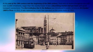 At the end of the 19th century and the beginning of the 20th century, Piran was an Austro-Hungarian city with
over 12,000 inhabitants, larger than the nearby Koper. It was a flourishing market and spa town with good
transport connections. The first trolleybus line in the Balkans was introduced to public service on 24 October
1909 in Piran. In 1912, it was replaced by a tram that operated on the same route till 1953.

 
