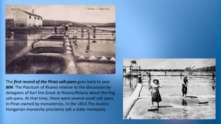 The first record of the Piran salt-pans goes back to year
804. The Placitum of Risano relative to the discussion by
delegates of Karl the Great at Risano/Rižana about the Pag
salt-pans. At that time, there were several small salt-pans
in Piran owned by monasteries. In the 1814 The AustroHungarian monarchy proclaims salt a state monopoly.

 