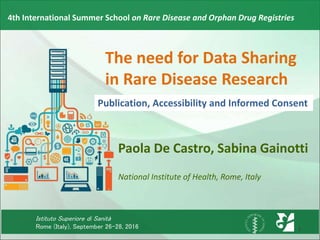 Istituto Superiore di Sanità
Rome (Italy), September 26-28, 2016
4th International Summer School on Rare Disease and Orphan Drug Registries
The need for Data Sharing
in Rare Disease Research
Paola De Castro, Sabina Gainotti
National Institute of Health, Rome, Italy
Publication, Accessibility and Informed Consent
1
 